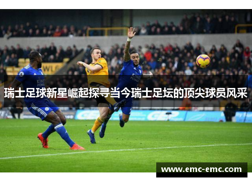 瑞士足球新星崛起探寻当今瑞士足坛的顶尖球员风采