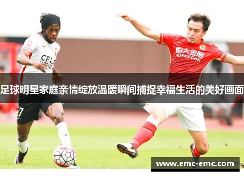 足球明星家庭亲情绽放温暖瞬间捕捉幸福生活的美好画面